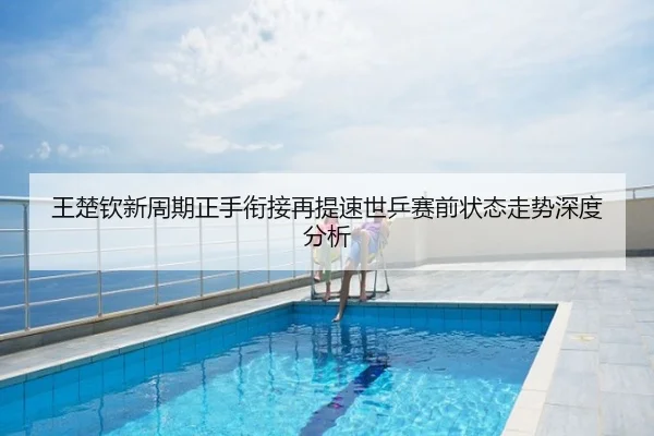 王楚钦新周期正手衔接再提速世乒赛前状态走势深度分析