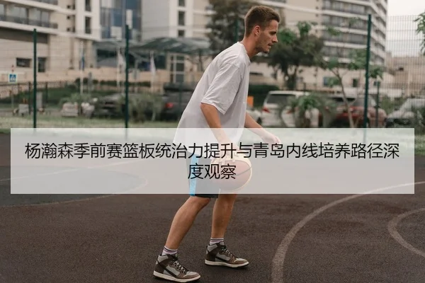 杨瀚森季前赛篮板统治力提升与青岛内线培养路径深度观察