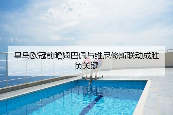 皇马欧冠前瞻姆巴佩与维尼修斯联动成胜负关键